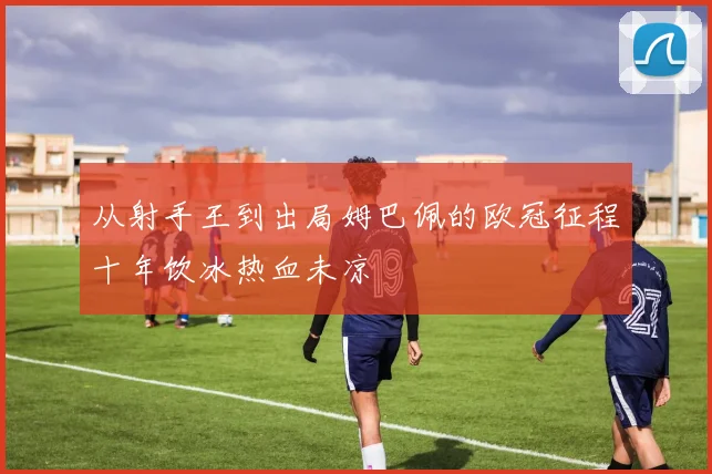 从射手王到出局姆巴佩的欧冠征程十年饮冰热血未凉