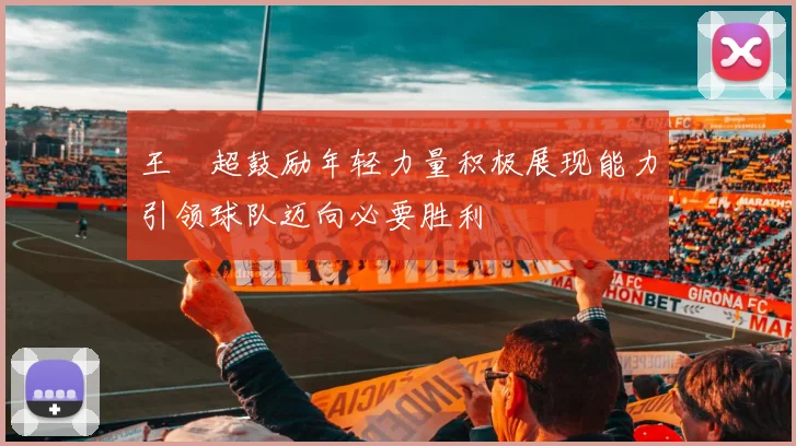 王燊超鼓励年轻力量积极展现能力引领球队迈向必要胜利
